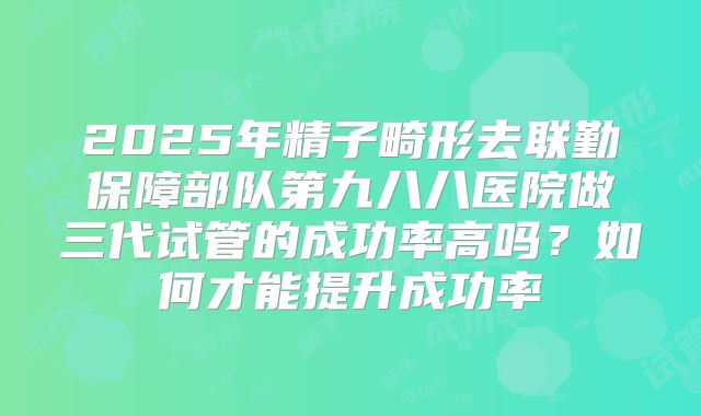 2025年精子畸形去联勤保障部队第九八八医院做三代试管的成功率高吗?如何才能提升成功率
