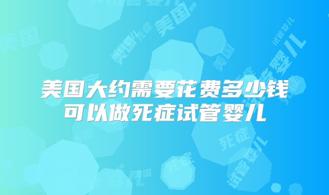 美国大约需要花费多少钱可以做死症试管婴儿