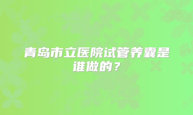 青岛市立医院试管养囊是谁做的?