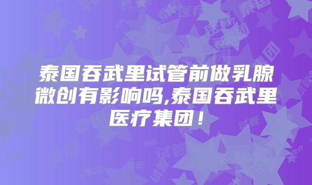 泰国吞武里试管前做乳腺微创有影响吗,泰国吞武里医疗集团！