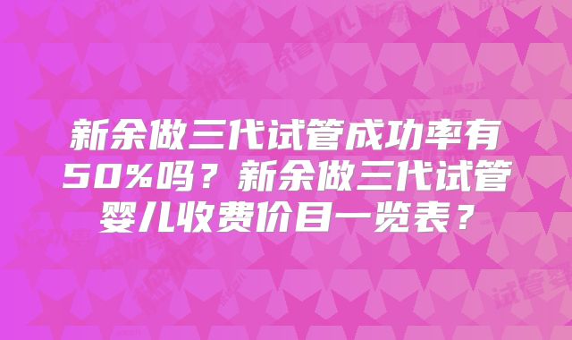 新余做三代试管成功率有50%吗？新余做三代试管婴儿收费价目一览表？