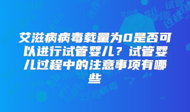 艾滋病病毒载量为0是否可以进行试管婴儿？试管婴儿过程中的注意事项有哪些