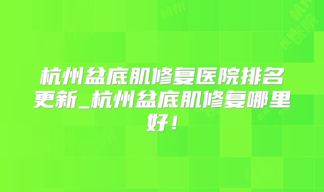 杭州盆底肌修复医院排名更新_杭州盆底肌修复哪里好!