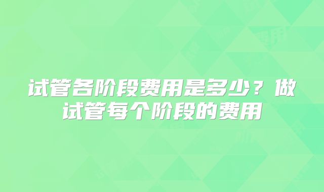 试管各阶段费用是多少?做试管每个阶段的费用