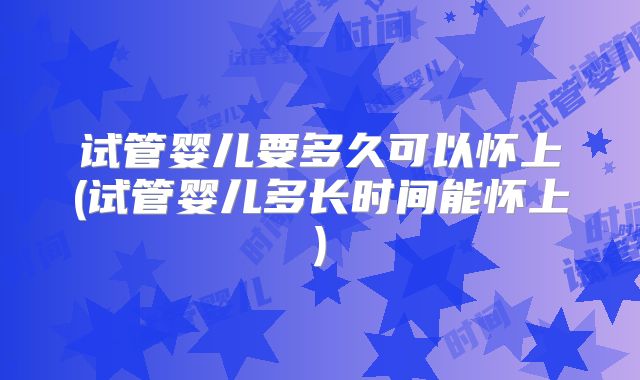 试管婴儿要多久可以怀上(试管婴儿多长时间能怀上)