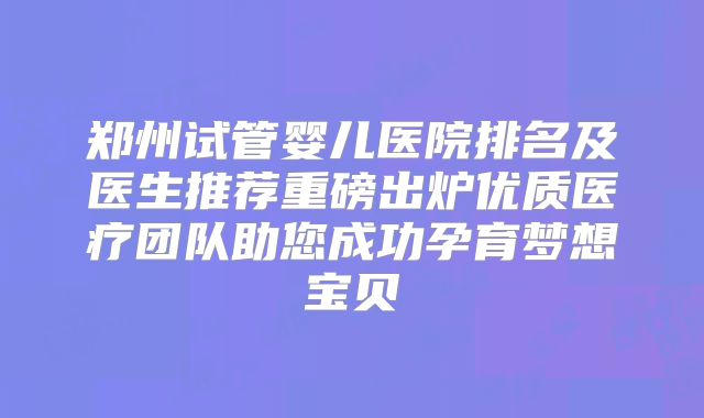 郑州试管婴儿医院排名及医生推荐重磅出炉优质医疗团队助您成功孕育梦想宝贝