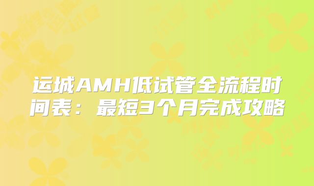 运城AMH低试管全流程时间表：最短3个月完成攻略