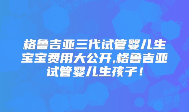 格鲁吉亚三代试管婴儿生宝宝费用大公开,格鲁吉亚试管婴儿生孩子！