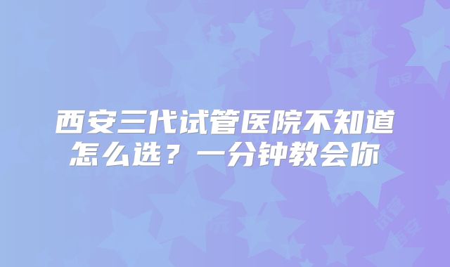 西安三代试管医院不知道怎么选?一分钟教会你