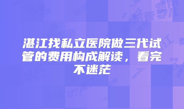 湛江找私立医院做三代试管的费用构成解读，看完不迷茫