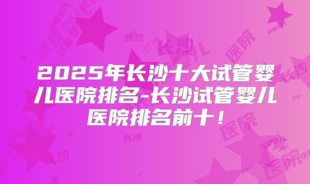2025年长沙十大试管婴儿医院排名-长沙试管婴儿医院排名前十！