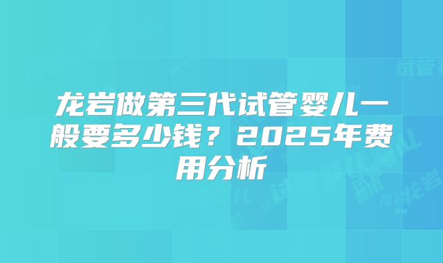 龙岩做第三代试管婴儿一般要多少钱？2025年费用分析
