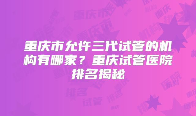 重庆市允许三代试管的机构有哪家？重庆试管医院排名揭秘