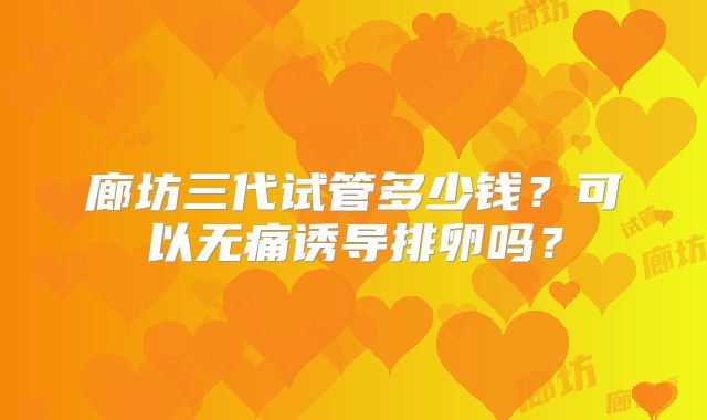 廊坊三代试管多少钱？可以无痛诱导排卵吗？