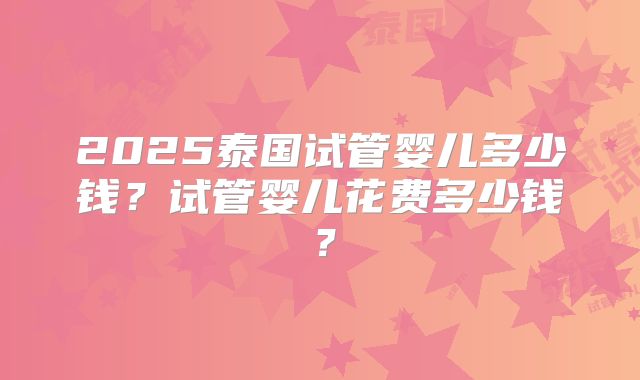 2025泰国试管婴儿多少钱?试管婴儿花费多少钱?