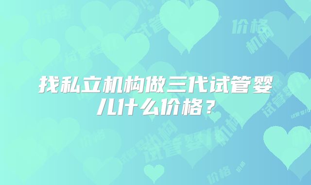 找私立机构做三代试管婴儿什么价格?