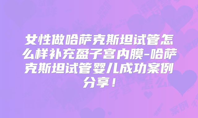 女性做哈萨克斯坦试管怎么样补充盈子宫内膜-哈萨克斯坦试管婴儿成功案例分享!