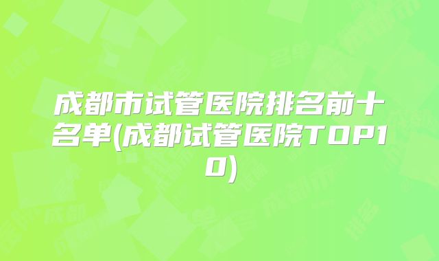 成都市试管医院排名前十名单(成都试管医院TOP10)