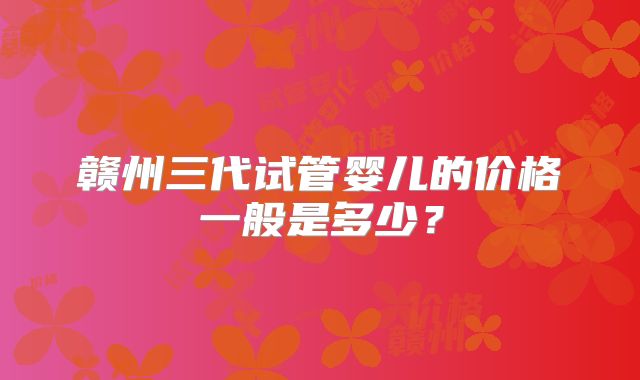 赣州三代试管婴儿的价格一般是多少？