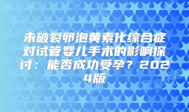 未破裂卵泡黄素化综合症对试管婴儿手术的影响探讨：能否成功受孕？2024版