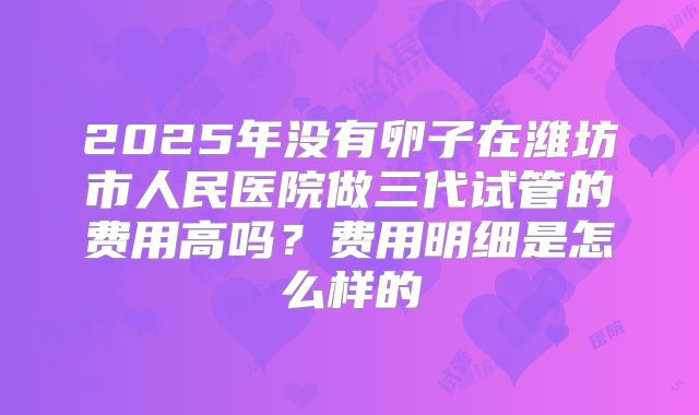 2025年没有卵子在潍坊市人民医院做三代试管的费用高吗？费用明细是怎么样的