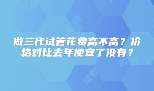 做三代试管花费高不高?价格对比去年便宜了没有?