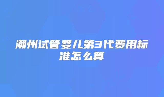 潮州试管婴儿第3代费用标准怎么算