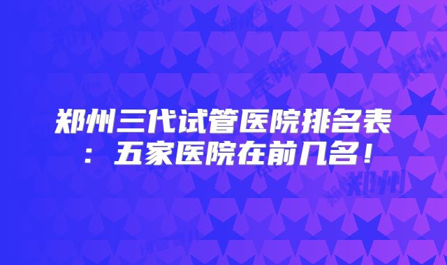 郑州三代试管医院排名表：五家医院在前几名！