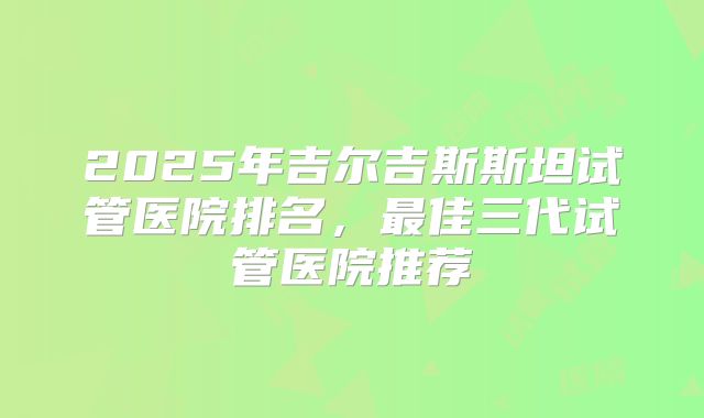 2025年吉尔吉斯斯坦试管医院排名，最佳三代试管医院推荐