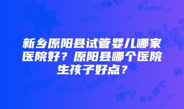 新乡原阳县试管婴儿哪家医院好?原阳县哪个医院生孩子好点?