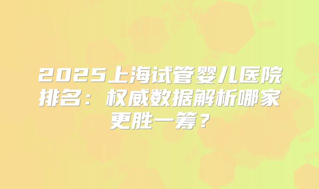 2025上海试管婴儿医院排名:权威数据解析哪家更胜一筹?