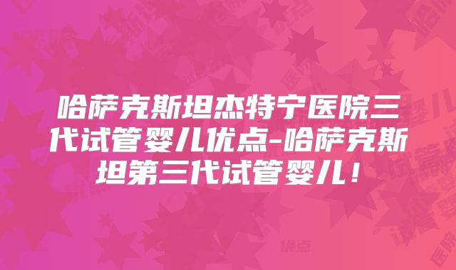 哈萨克斯坦杰特宁医院三代试管婴儿优点-哈萨克斯坦第三代试管婴儿！