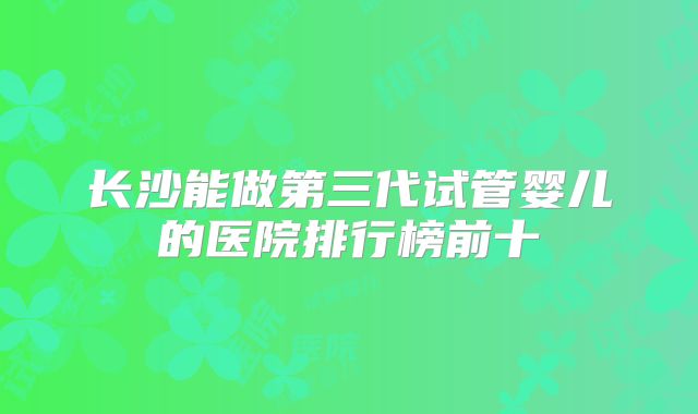长沙能做第三代试管婴儿的医院排行榜前十