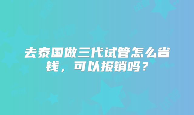 去泰国做三代试管怎么省钱，可以报销吗？