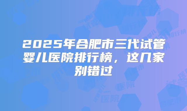2025年合肥市三代试管婴儿医院排行榜，这几家别错过