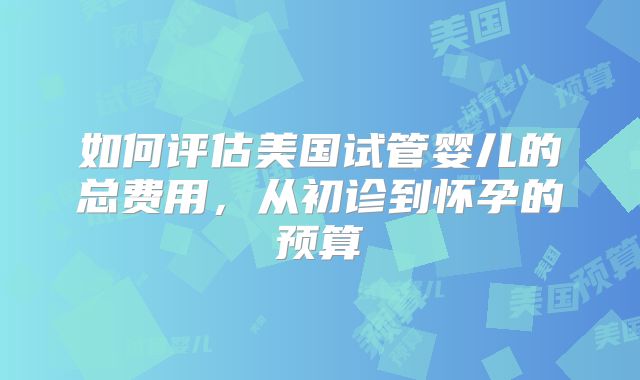 如何评估美国试管婴儿的总费用，从初诊到怀孕的预算