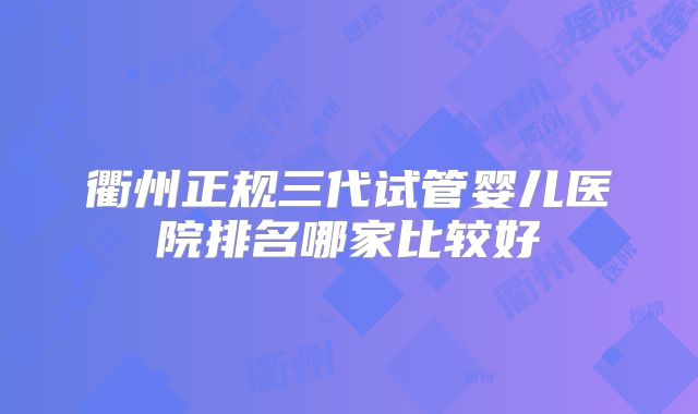 衢州正规三代试管婴儿医院排名哪家比较好