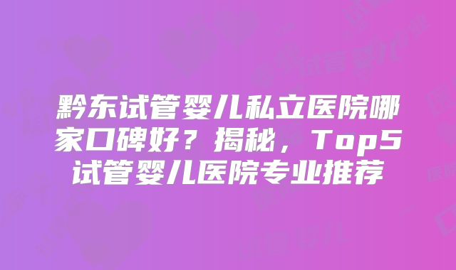 黔东试管婴儿私立医院哪家口碑好？揭秘，Top5试管婴儿医院专业推荐
