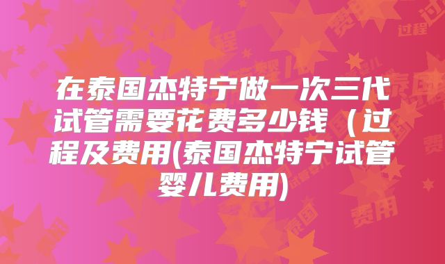 在泰国杰特宁做一次三代试管需要花费多少钱(过程及费用(泰国杰特宁试管婴儿费用)