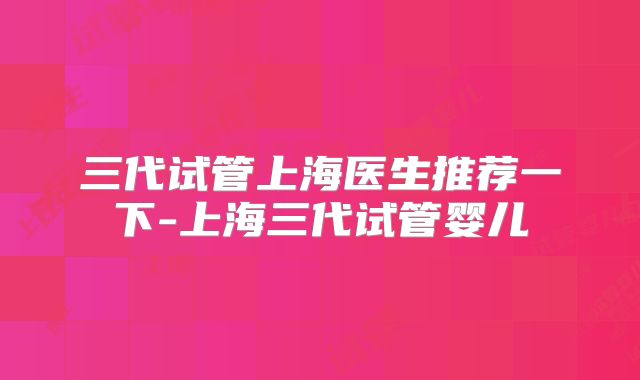 三代试管上海医生推荐一下-上海三代试管婴儿