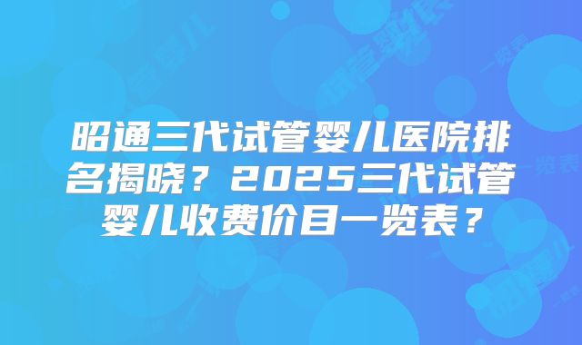 昭通三代试管婴儿医院排名揭晓？2025三代试管婴儿收费价目一览表？