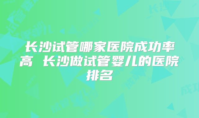 长沙试管哪家医院成功率高 长沙做试管婴儿的医院排名