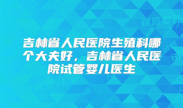 吉林省人民医院生殖科哪个大夫好,吉林省人民医院试管婴儿医生