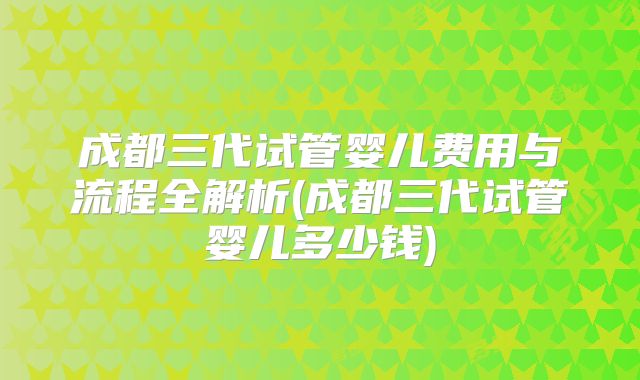 成都三代试管婴儿费用与流程全解析(成都三代试管婴儿多少钱)