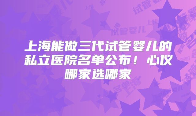 上海能做三代试管婴儿的私立医院名单公布!心仪哪家选哪家