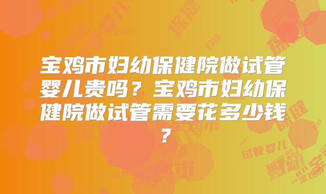 宝鸡市妇幼保健院做试管婴儿贵吗?宝鸡市妇幼保健院做试管需要花多少钱?
