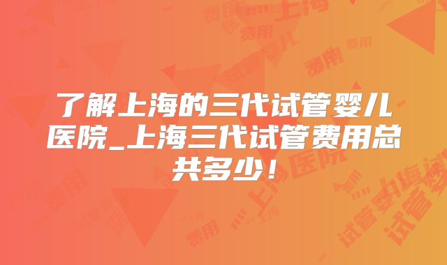 了解上海的三代试管婴儿医院_上海三代试管费用总共多少！