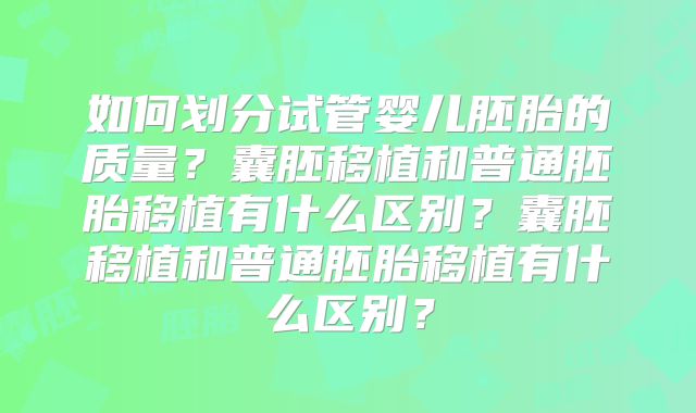 如何划分试管婴儿胚胎的质量？囊胚移植和普通胚胎移植有什么区别？囊胚移植和普通胚胎移植有什么区别？