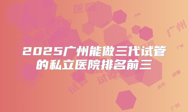 2025广州能做三代试管的私立医院排名前三