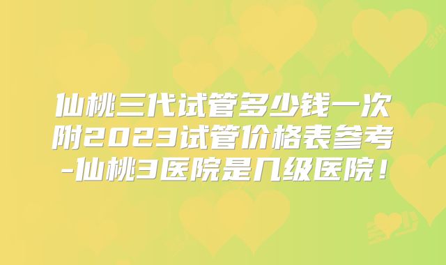 仙桃三代试管多少钱一次附2023试管价格表参考-仙桃3医院是几级医院！